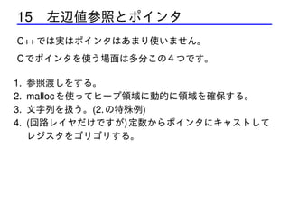 15 左辺値参照とポインタ
C++ では実はポインタはあまり使いません。
C でポインタを使う場面は多分この４つです。
1.
2.
3.
4.

参照渡しをする。
malloc を使ってヒープ領域に動的に領域を確保する。
文字列を扱う。(2. の特殊例)
(回路レイヤだけですが) 定数からポインタにキャストして
レジスタをゴリゴリする。

 