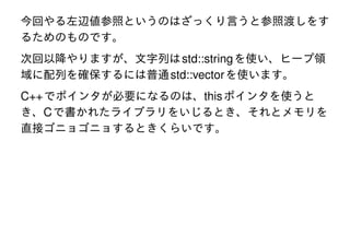 今回やる左辺値参照というのはざっくり言うと参照渡しをす
るためのものです。
次回以降やりますが、文字列は std::string を使い、ヒープ領
域に配列を確保するには普通 std::vector を使います。

C++ でポインタが必要になるのは、this ポインタを使うと
き、C で書かれたライブラリをいじるとき、それとメモリを
直接ゴニョゴニョするときくらいです。

 