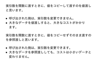 実引数を関数に渡すときに、値をコピーして渡すのを値渡し
と言います。

• 呼び出された側は、実引数を変更できません。
• 大きなデータを値渡しすると、大きなコストがかかり
ます。
実引数を関数に渡すときに、値をコピーせずそのまま渡すの
を参照渡しと言います。

• 呼び出された側は、実引数を変更できます。
• 大きなデータを参照渡ししても、コストは小さいデータと
変わりません。

 