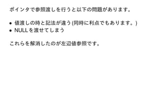 ポインタで参照渡しを行うと以下の問題があります。

• 値渡しの時と記法が違う (同時に利点でもあります。)
• NULL を渡せてしまう
これらを解消したのが左辺値参照です。

 