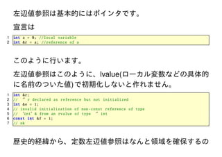 左辺値参照は基本的にはポインタです。
宣言は
1
2

int a = 0; // local variable
int &r = a; // reference of a

このように行います。
左辺値参照はこのように、lvalue(ローカル変数などの具体的
に名前のついた値) で初期化しないと作れません。
1
2
3
4
5
6
7

int &r;
// ‘’ r declared as reference but not initialized
int &e = 1;
// invalid initialization of non - const reference of type
// ‘ int ’ & from an rvalue of type ‘’ int
const int &f = 1;
// ok

歴史的経緯から、定数左辺値参照はなんと領域を確保するの

 