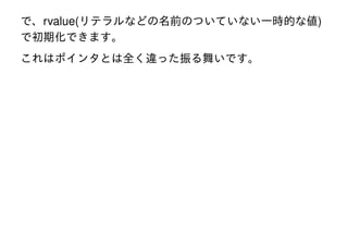 で、rvalue(リテラルなどの名前のついていない一時的な値)
で初期化できます。
これはポインタとは全く違った振る舞いです。

 