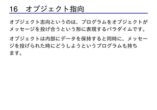 16 オブジェクト指向
オブジェクト志向というのは、プログラムをオブジェクトが
メッセージを投げ合うという形に表現するパラダイムです。
オブジェクトは内部にデータを保持すると同時に、メッセー
ジを投げられた時にどうしようというプログラムも持ち
ます。

 