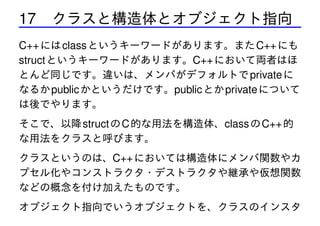 17 クラスと構造体とオブジェクト指向
C++ には class というキーワードがあります。また C++ にも
struct というキーワードがあります。C++ において両者はほ
とんど同じです。違いは、メンバがデフォルトで private に
なるか public かというだけです。public とか private について
は後でやります。
そこで、以降 struct の C 的な用法を構造体、class の C++ 的
な用法をクラスと呼びます。
クラスというのは、C++ においては構造体にメンバ関数やカ
プセル化やコンストラクタ・デストラクタや継承や仮想関数
などの概念を付け加えたものです。
オブジェクト指向でいうオブジェクトを、クラスのインスタ

 