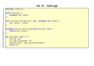 list 12 hal0.cpp
1
2
3
4
5
6
7
8
9
10
11
12
13
14
15
16
17
18
19
20

# include <stdio .h>
struct hal_adc {
unsigned int value ;
};
void set_adc_value ( hal_adc *adc , unsigned int value ) {
adc -> value = value ;
}
unsigned int get_adc_value (const hal_adc *adc) {
return adc -> value ;
}
int main(int , char **) {
hal_adc adc;
set_adc_value (&adc , 3);
printf ("%dn", get_adc_value (& adc));
return 0;
}

 