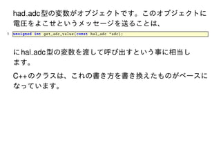 had adc 型の変数がオブジェクトです。このオブジェクトに
電圧をよこせというメッセージを送ることは、
1

unsigned int get_adc_value (const hal_adc *adc);

に hal adc 型の変数を渡して呼び出すという事に相当し
ます。

C++ のクラスは、これの書き方を書き換えたものがベースに
なっています。

 