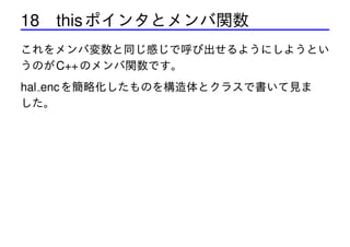 18 this ポインタとメンバ関数
これをメンバ変数と同じ感じで呼び出せるようにしようとい
うのが C++ のメンバ関数です。

hal enc を簡略化したものを構造体とクラスで書いて見ま
した。

 