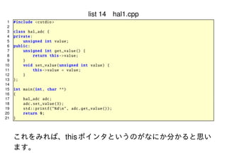 list 14 hal1.cpp
1
2
3
4
5
6
7
8
9
10
11
12
13
14
15
16
17
18
19
20
21

# include <cstdio >
class hal_adc {
private :
unsigned int value ;
public :
unsigned int get_value () {
return this -> value;
}
void set_value ( unsigned int value) {
this -> value = value;
}
};
int main(int , char **)
{
hal_adc adc;
adc. set_value (3);
std :: printf ("%dn", adc. get_value ());
return 0;
}

これをみれば、this ポインタというのがなにか分かると思い
ます。

 
