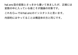 hal enc 型の変数とさっきから書いて来ましたが、正確には
変数の中に入っている値こそが議論の対象です。
これを C++ では hal enc のインスタンスと言います。
内部的にはやってることは構造体の方と同じです。

 