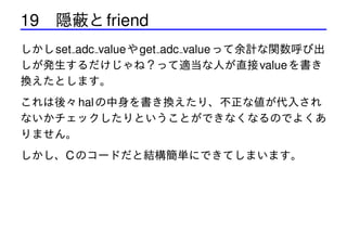 19 隠蔽と friend
しかし set adc value や get adc value って余計な関数呼び出
しが発生するだけじゃね？って適当な人が直接 value を書き
換えたとします。
これは後々 hal の中身を書き換えたり、不正な値が代入され
ないかチェックしたりということができなくなるのでよくあ
りません。
しかし、C のコードだと結構簡単にできてしまいます。

 