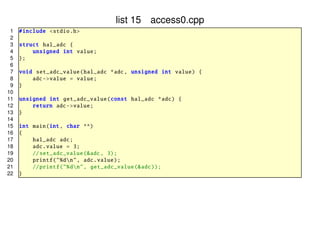 list 15 access0.cpp
1
2
3
4
5
6
7
8
9
10
11
12
13
14
15
16
17
18
19
20
21
22

# include <stdio .h>
struct hal_adc {
unsigned int value ;
};
void set_adc_value ( hal_adc *adc , unsigned int value ) {
adc -> value = value ;
}
unsigned int get_adc_value (const hal_adc *adc) {
return adc -> value ;
}
int main(int , char **)
{
hal_adc adc;
adc. value = 3;
// set_adc_value (&adc , 3);
printf ("%dn", adc. value);
// printf ("%dn", get_adc_value (& adc));
}

 