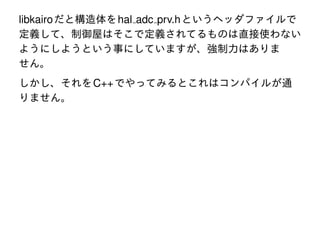 libkairo だと構造体を hal adc prv.h というヘッダファイルで
定義して、制御屋はそこで定義されてるものは直接使わない
ようにしようという事にしていますが、強制力はありま
せん。
しかし、それを C++ でやってみるとこれはコンパイルが通
りません。

 