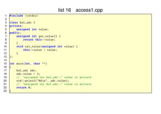 list 16 access1.cpp
1
2
3
4
5
6
7
8
9
10
11
12
13
14
15
16
17
18
19
20
21
22
23

# include <cstdio >
class hal_adc {
private :
unsigned int value ;
public :
unsigned int get_value () {
return this -> value;
}
void set_value ( unsigned int value) {
this -> value = value;
}
};
int main(int , char **)
{
hal_adc adc;
adc. value = 3;
// ‘ unsigned int hal_adc :: ’ value is private
std :: printf ("%dn", adc.value);
// ‘ unsigned int hal_adc :: ’ value is private
return 0;
}

 