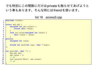 でも特別にこの関数にだけは private も触らせてあげようと
いう事もあります。そんな時には friend を使います。
list 18 access3.cpp
1
2
3
4
5
6
7
8
9
10
11
12
13
14
15
16
17
18
19
20
21
22

# include <cstdio >
struct hal_adc {
unsigned int get_value () {
return this -> value;
}
void set_value ( unsigned int value) {
this -> value = value;
}
private :
unsigned int value ;
friend int main(int argc , char ** argv);
};
int main(int , char **) {
hal_adc adc;
adc. value = 3;
// ok
std :: printf ("%dn", adc.value);
// ok
}

 