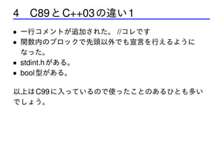 4 C89 と C++03 の違い 1
• 一行コメントが追加された。 //コレです
• 関数内のブロックで先頭以外でも宣言を行えるように
なった。
• stdint.h がある。
• bool 型がある。
以上は C99 に入っているので使ったことのあるひとも多い
でしょう。

 