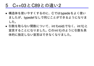 5 C++03 と C89 との違い 2
• 構造体を使いやすくするのに、C では typede をよく使い
ましたが、typedef なしで同じことができるようになりま
した。
• 引数を取らない関数について、int f(void) でなく、int f() と
宣言することになりました。C の int f() のように引数を具
体的に指定しない宣言はできなくなりました。

 