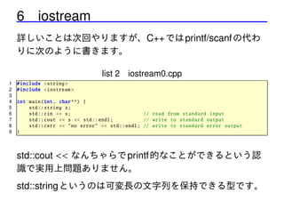 6 iostream
詳しいことは次回やりますが、C++ では printf/scanf の代わ
りに次のように書きます。
list 2 iostream0.cpp
1
2
3
4
5
6
7
8
9

# include <string >
# include <iostream >
int main(int , char **) {
std :: string s;
std :: cin >> s;
// read from standard input
std :: cout << s << std :: endl;
// write to standard output
std :: cerr << "no error" << std :: endl; // write to standard error output
}

std::cout << なんちゃらで printf 的なことができるという認
識で実用上問題ありません。
std::string というのは可変長の文字列を保持できる型です。

 
