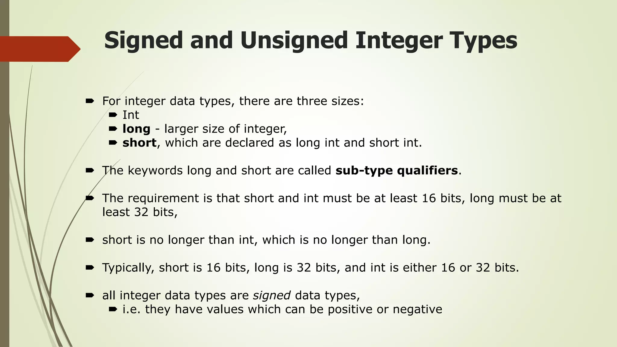 Signed and Unsigned Integer Types
 For integer data types, there are three sizes:
 Int
 long - larger size of integer,
 short, which are declared as long int and short int.
 The keywords long and short are called sub-type qualifiers.
 The requirement is that short and int must be at least 16 bits, long must be at
least 32 bits,
 short is no longer than int, which is no longer than long.
 Typically, short is 16 bits, long is 32 bits, and int is either 16 or 32 bits.
 all integer data types are signed data types,
 i.e. they have values which can be positive or negative
 