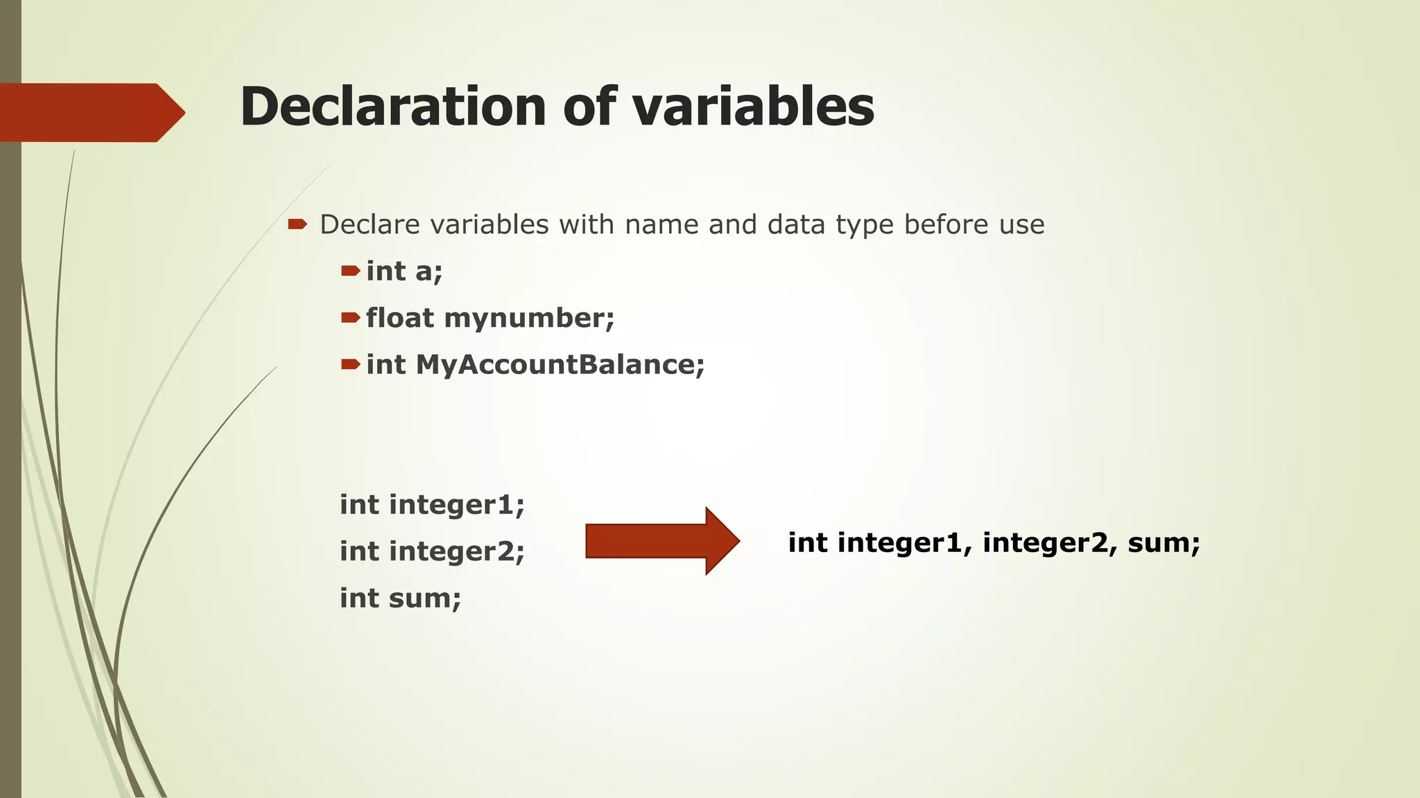 Declaration of variables
 Declare variables with name and data type before use
int a;
float mynumber;
int MyAccountBalance;
int integer1;
int integer2;
int sum;
int integer1, integer2, sum;
 