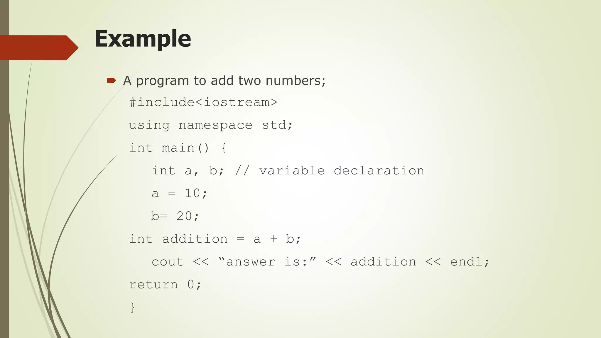 Example
 A program to add two numbers;
#include<iostream>
using namespace std;
int main() {
int a, b; // variable declaration
a = 10;
b= 20;
int addition = a + b;
cout << “answer is:” << addition << endl;
return 0;
}
 