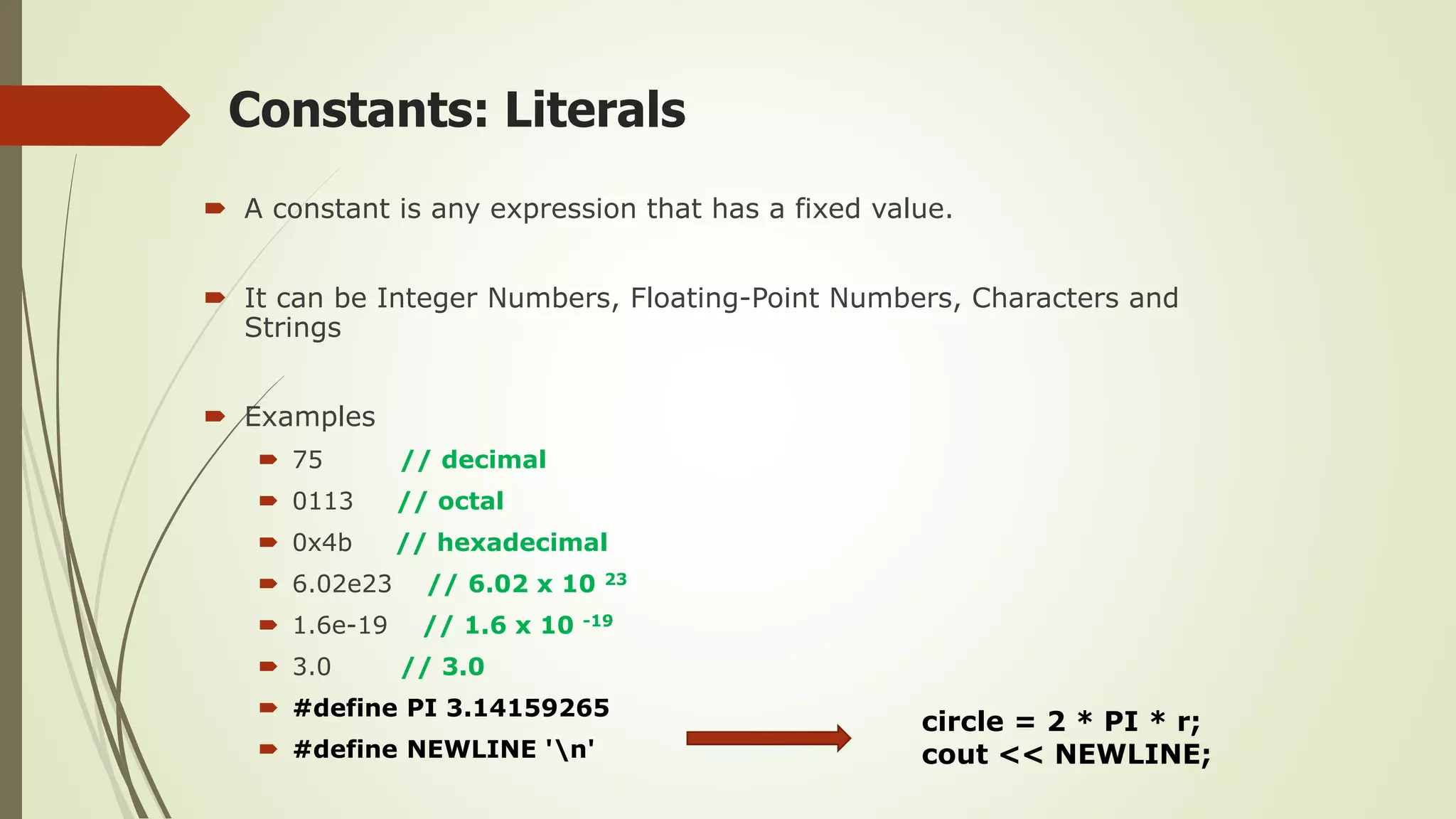 Constants: Literals
 A constant is any expression that has a fixed value.
 It can be Integer Numbers, Floating-Point Numbers, Characters and
Strings
 Examples
 75 // decimal
 0113 // octal
 0x4b // hexadecimal
 6.02e23 // 6.02 x 10 23
 1.6e-19 // 1.6 x 10 -19
 3.0 // 3.0
 #define PI 3.14159265
 #define NEWLINE 'n'
circle = 2 * PI * r;
cout << NEWLINE;
 