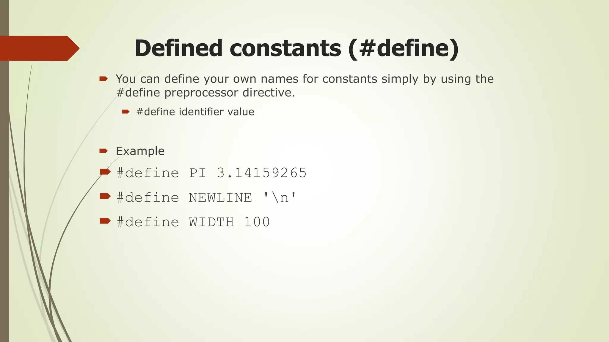 Defined constants (#define)
 You can define your own names for constants simply by using the
#define preprocessor directive.
 #define identifier value
 Example
 #define PI 3.14159265
 #define NEWLINE 'n'
 #define WIDTH 100
 