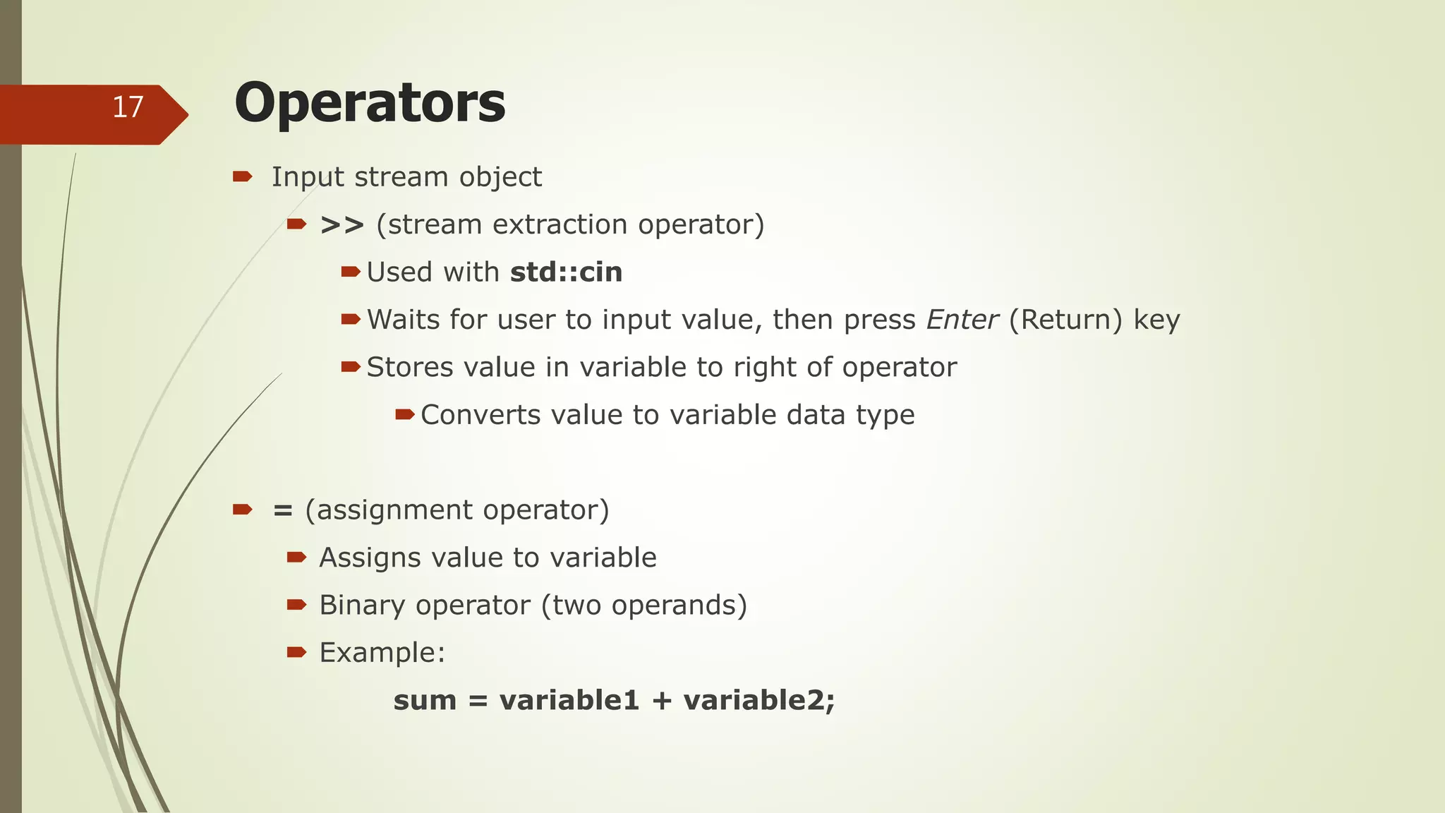 Operators
 Input stream object
 >> (stream extraction operator)
Used with std::cin
Waits for user to input value, then press Enter (Return) key
Stores value in variable to right of operator
Converts value to variable data type
 = (assignment operator)
 Assigns value to variable
 Binary operator (two operands)
 Example:
sum = variable1 + variable2;
17
 