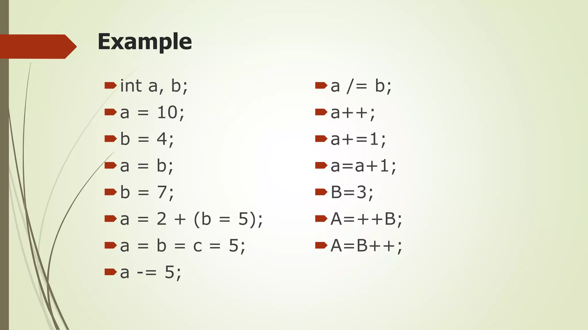Example
int a, b;
a = 10;
b = 4;
a = b;
b = 7;
a = 2 + (b = 5);
a = b = c = 5;
a -= 5;
a /= b;
a++;
a+=1;
a=a+1;
B=3;
A=++B;
A=B++;
 