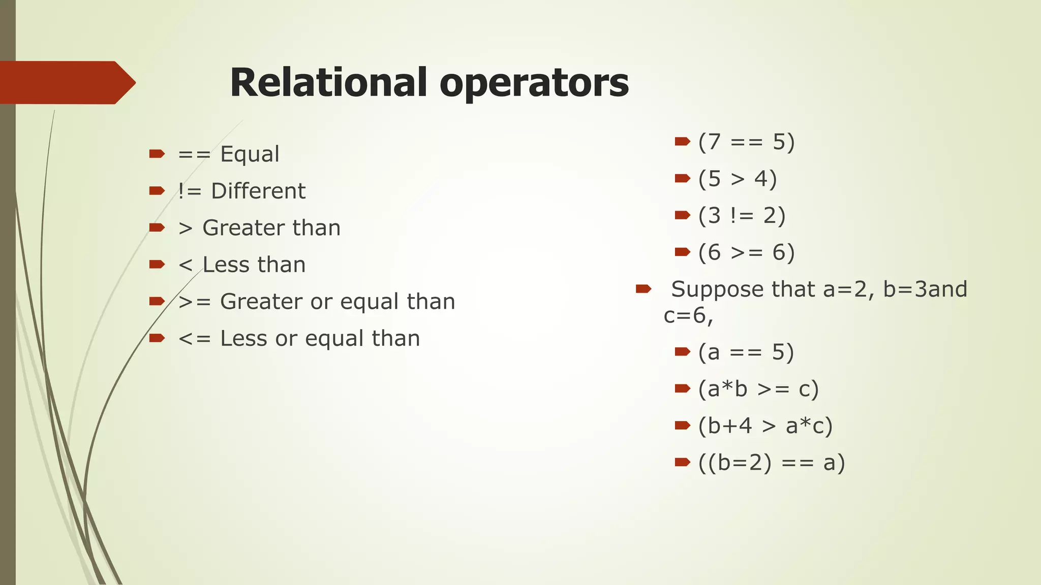 Relational operators
 == Equal
 != Different
 > Greater than
 < Less than
 >= Greater or equal than
 <= Less or equal than
 (7 == 5)
 (5 > 4)
 (3 != 2)
 (6 >= 6)
 Suppose that a=2, b=3and
c=6,
 (a == 5)
 (a*b >= c)
 (b+4 > a*c)
 ((b=2) == a)
 