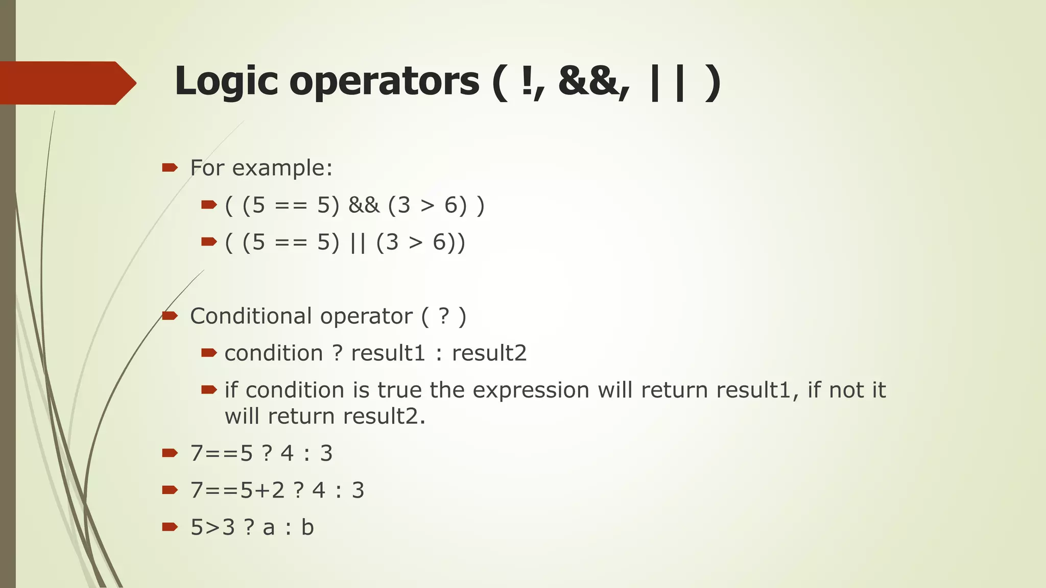 Logic operators ( !, &&, || )
 For example:
 ( (5 == 5) && (3 > 6) )
 ( (5 == 5) || (3 > 6))
 Conditional operator ( ? )
 condition ? result1 : result2
 if condition is true the expression will return result1, if not it
will return result2.
 7==5 ? 4 : 3
 7==5+2 ? 4 : 3
 5>3 ? a : b
 