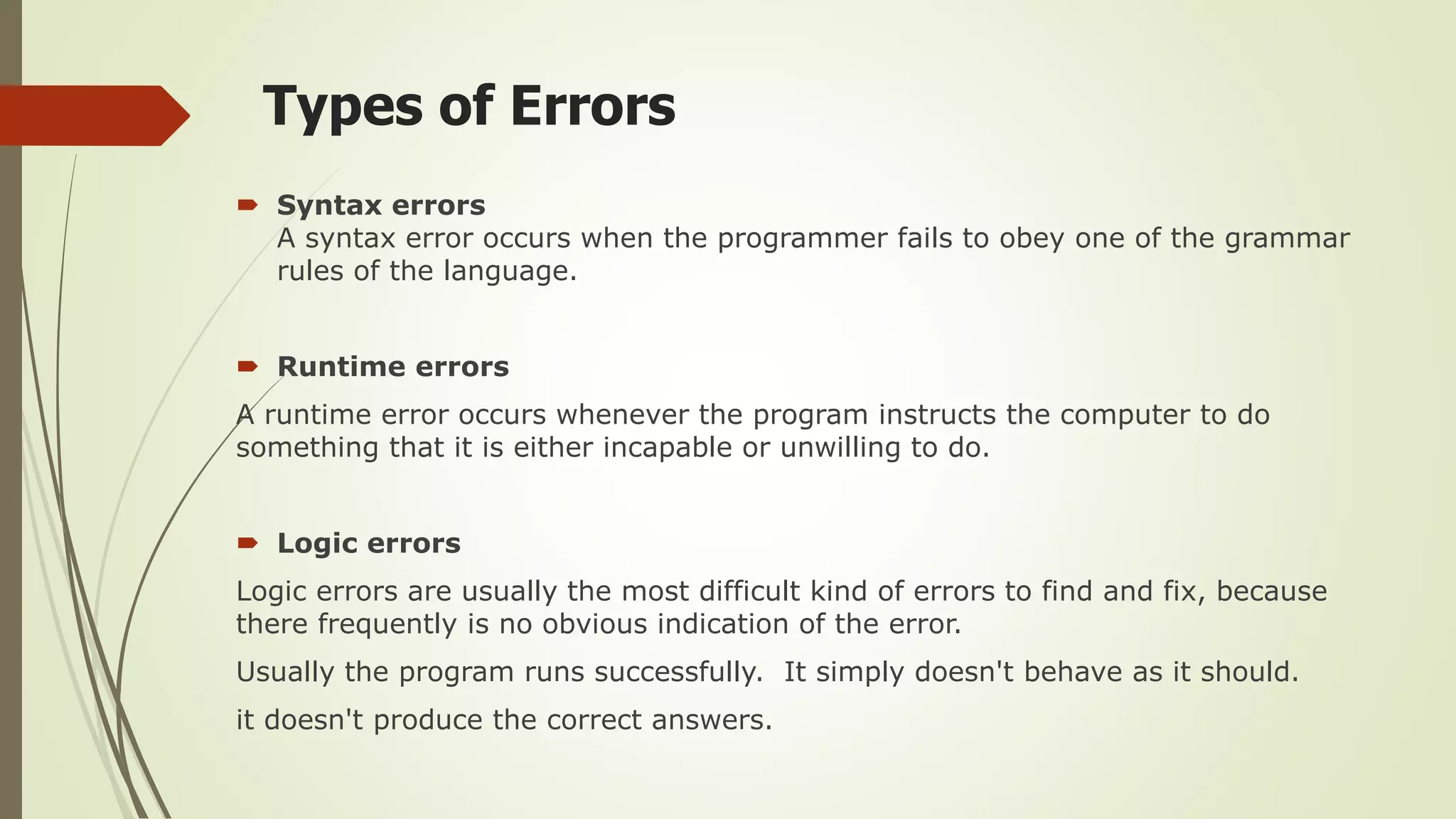 Types of Errors
 Syntax errors
A syntax error occurs when the programmer fails to obey one of the grammar
rules of the language.
 Runtime errors
A runtime error occurs whenever the program instructs the computer to do
something that it is either incapable or unwilling to do.
 Logic errors
Logic errors are usually the most difficult kind of errors to find and fix, because
there frequently is no obvious indication of the error.
Usually the program runs successfully. It simply doesn't behave as it should.
it doesn't produce the correct answers.
 
