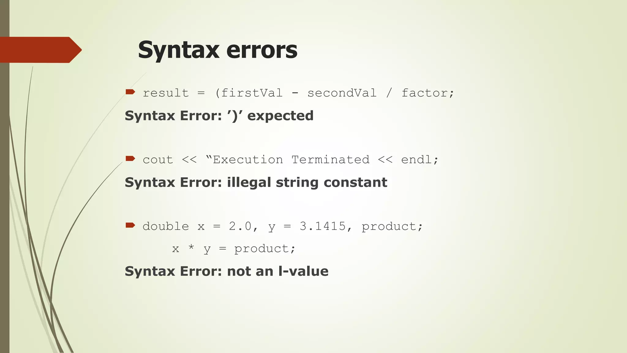 Syntax errors
 result = (firstVal - secondVal / factor;
Syntax Error: ’)’ expected
 cout << “Execution Terminated << endl;
Syntax Error: illegal string constant
 double x = 2.0, y = 3.1415, product;
x * y = product;
Syntax Error: not an l-value
 