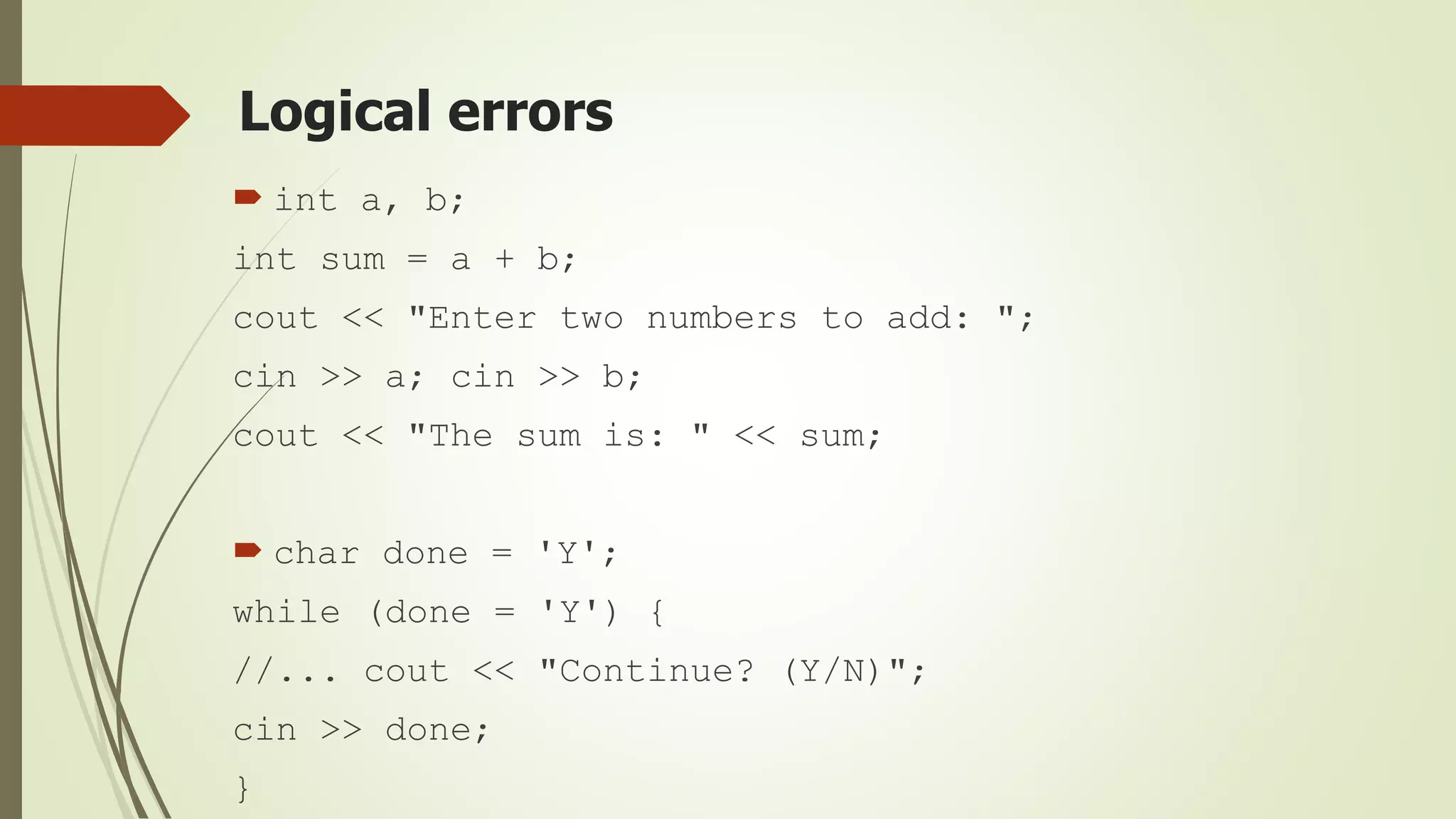 Logical errors
 int a, b;
int sum = a + b;
cout << "Enter two numbers to add: ";
cin >> a; cin >> b;
cout << "The sum is: " << sum;
 char done = 'Y';
while (done = 'Y') {
//... cout << "Continue? (Y/N)";
cin >> done;
}
 