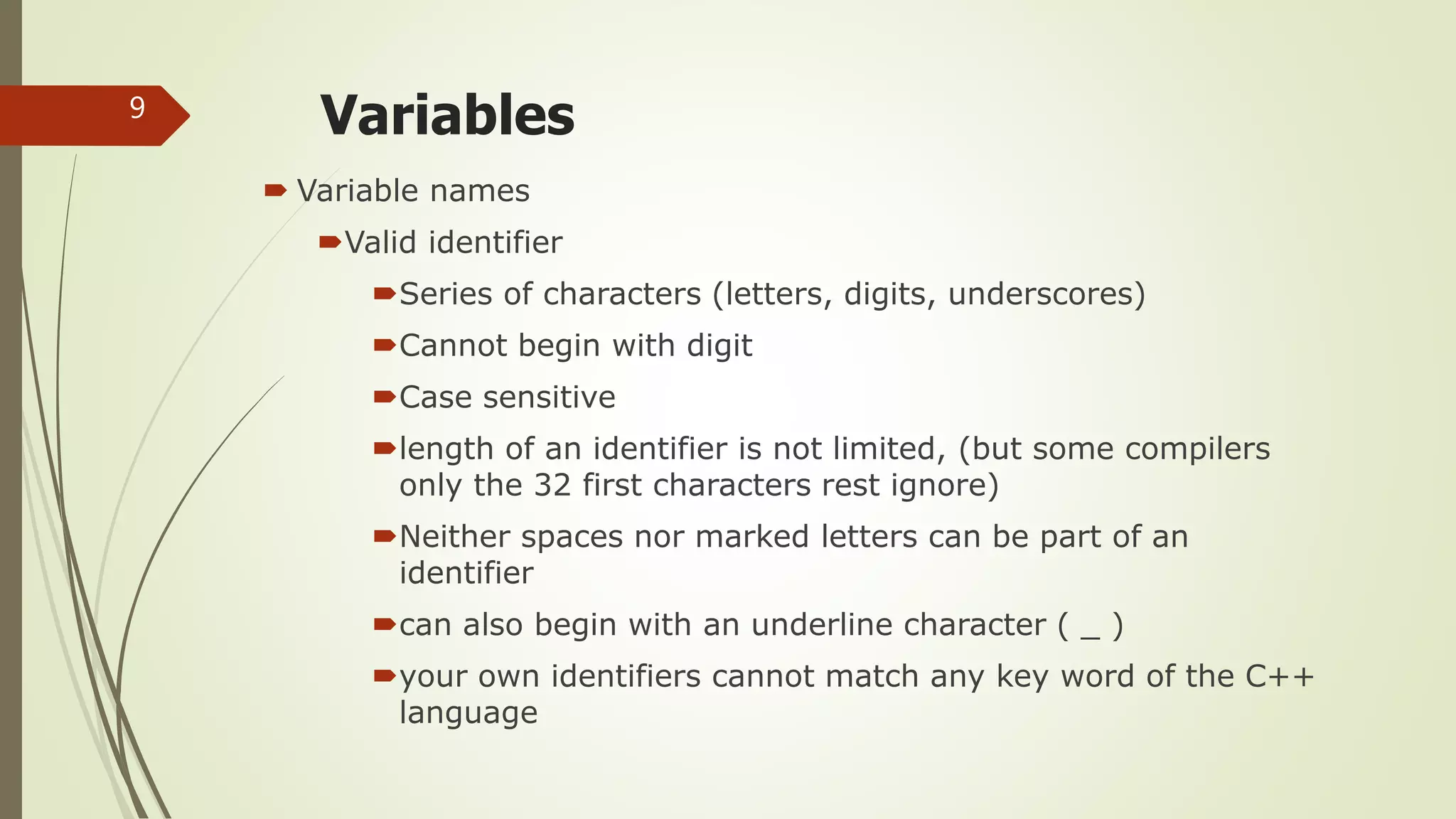 Variables
 Variable names
Valid identifier
Series of characters (letters, digits, underscores)
Cannot begin with digit
Case sensitive
length of an identifier is not limited, (but some compilers
only the 32 first characters rest ignore)
Neither spaces nor marked letters can be part of an
identifier
can also begin with an underline character ( _ )
your own identifiers cannot match any key word of the C++
language
9
 
