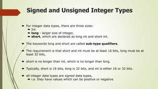Signed and Unsigned Integer Types
 For integer data types, there are three sizes:
 Int
 long - larger size of integer,
 short, which are declared as long int and short int.
 The keywords long and short are called sub-type qualifiers.
 The requirement is that short and int must be at least 16 bits, long must be at
least 32 bits,
 short is no longer than int, which is no longer than long.
 Typically, short is 16 bits, long is 32 bits, and int is either 16 or 32 bits.
 all integer data types are signed data types,
 i.e. they have values which can be positive or negative
 