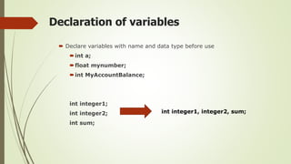 Declaration of variables
 Declare variables with name and data type before use
int a;
float mynumber;
int MyAccountBalance;
int integer1;
int integer2;
int sum;
int integer1, integer2, sum;
 