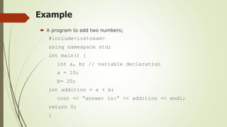 Example
 A program to add two numbers;
#include<iostream>
using namespace std;
int main() {
int a, b; // variable declaration
a = 10;
b= 20;
int addition = a + b;
cout << “answer is:” << addition << endl;
return 0;
}
 