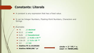 Constants: Literals
 A constant is any expression that has a fixed value.
 It can be Integer Numbers, Floating-Point Numbers, Characters and
Strings
 Examples
 75 // decimal
 0113 // octal
 0x4b // hexadecimal
 6.02e23 // 6.02 x 10 23
 1.6e-19 // 1.6 x 10 -19
 3.0 // 3.0
 #define PI 3.14159265
 #define NEWLINE 'n'
circle = 2 * PI * r;
cout << NEWLINE;
 