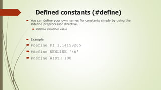 Defined constants (#define)
 You can define your own names for constants simply by using the
#define preprocessor directive.
 #define identifier value
 Example
 #define PI 3.14159265
 #define NEWLINE 'n'
 #define WIDTH 100
 