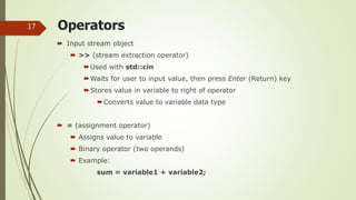 Operators
 Input stream object
 >> (stream extraction operator)
Used with std::cin
Waits for user to input value, then press Enter (Return) key
Stores value in variable to right of operator
Converts value to variable data type
 = (assignment operator)
 Assigns value to variable
 Binary operator (two operands)
 Example:
sum = variable1 + variable2;
17
 