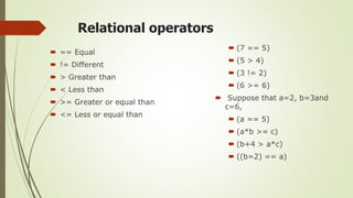 Relational operators
 == Equal
 != Different
 > Greater than
 < Less than
 >= Greater or equal than
 <= Less or equal than
 (7 == 5)
 (5 > 4)
 (3 != 2)
 (6 >= 6)
 Suppose that a=2, b=3and
c=6,
 (a == 5)
 (a*b >= c)
 (b+4 > a*c)
 ((b=2) == a)
 