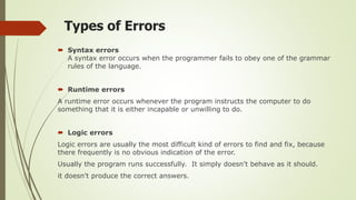 Types of Errors
 Syntax errors
A syntax error occurs when the programmer fails to obey one of the grammar
rules of the language.
 Runtime errors
A runtime error occurs whenever the program instructs the computer to do
something that it is either incapable or unwilling to do.
 Logic errors
Logic errors are usually the most difficult kind of errors to find and fix, because
there frequently is no obvious indication of the error.
Usually the program runs successfully. It simply doesn't behave as it should.
it doesn't produce the correct answers.
 