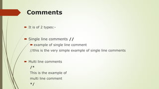 Comments
 It is of 2 types:-
 Single line comments //
 example of single line comment
//this is the very simple example of single line comments
 Multi line comments
/*
This is the example of
multi line comment
*/
 