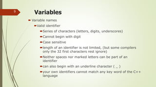 Variables
 Variable names
Valid identifier
Series of characters (letters, digits, underscores)
Cannot begin with digit
Case sensitive
length of an identifier is not limited, (but some compilers
only the 32 first characters rest ignore)
Neither spaces nor marked letters can be part of an
identifier
can also begin with an underline character ( _ )
your own identifiers cannot match any key word of the C++
language
9
 