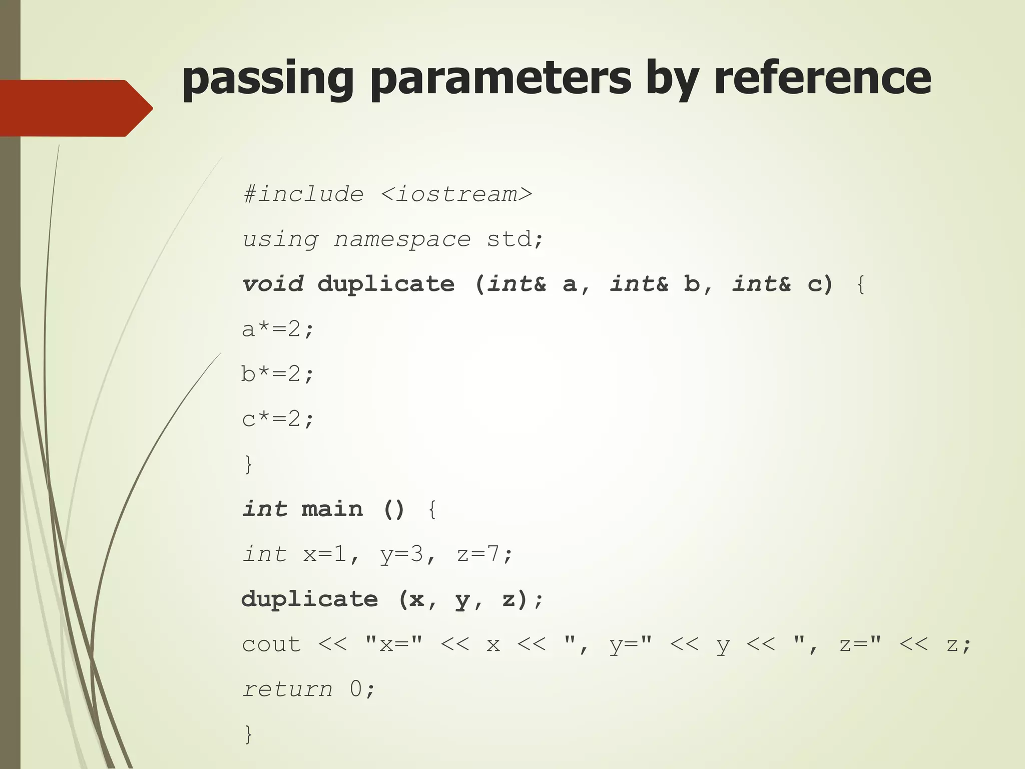 passing parameters by reference
#include <iostream>
using namespace std;
void duplicate (int& a, int& b, int& c) {
a*=2;
b*=2;
c*=2;
}
int main () {
int x=1, y=3, z=7;
duplicate (x, y, z);
cout << "x=" << x << ", y=" << y << ", z=" << z;
return 0;
}
 