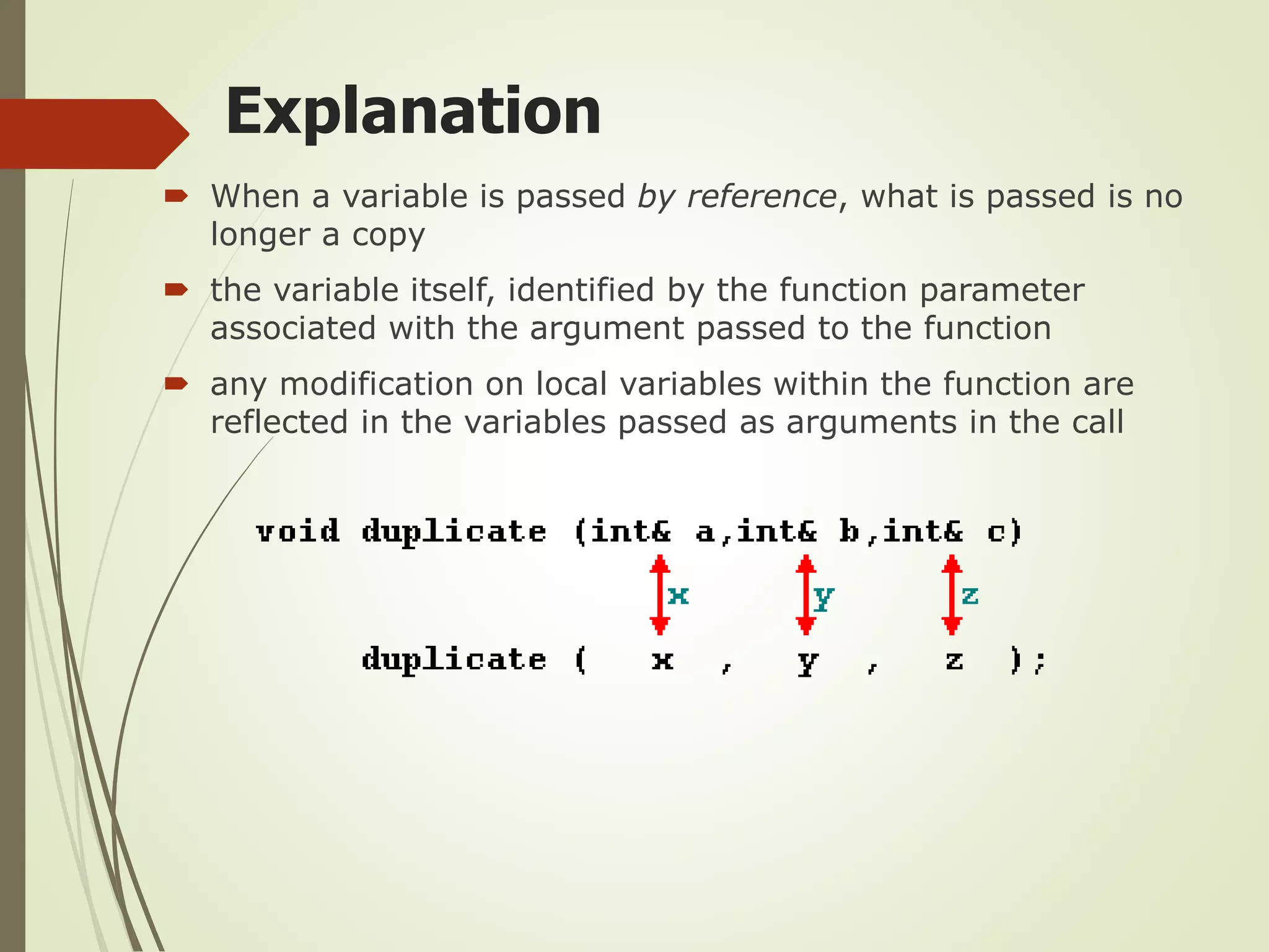 Explanation
 When a variable is passed by reference, what is passed is no
longer a copy
 the variable itself, identified by the function parameter
associated with the argument passed to the function
 any modification on local variables within the function are
reflected in the variables passed as arguments in the call
 