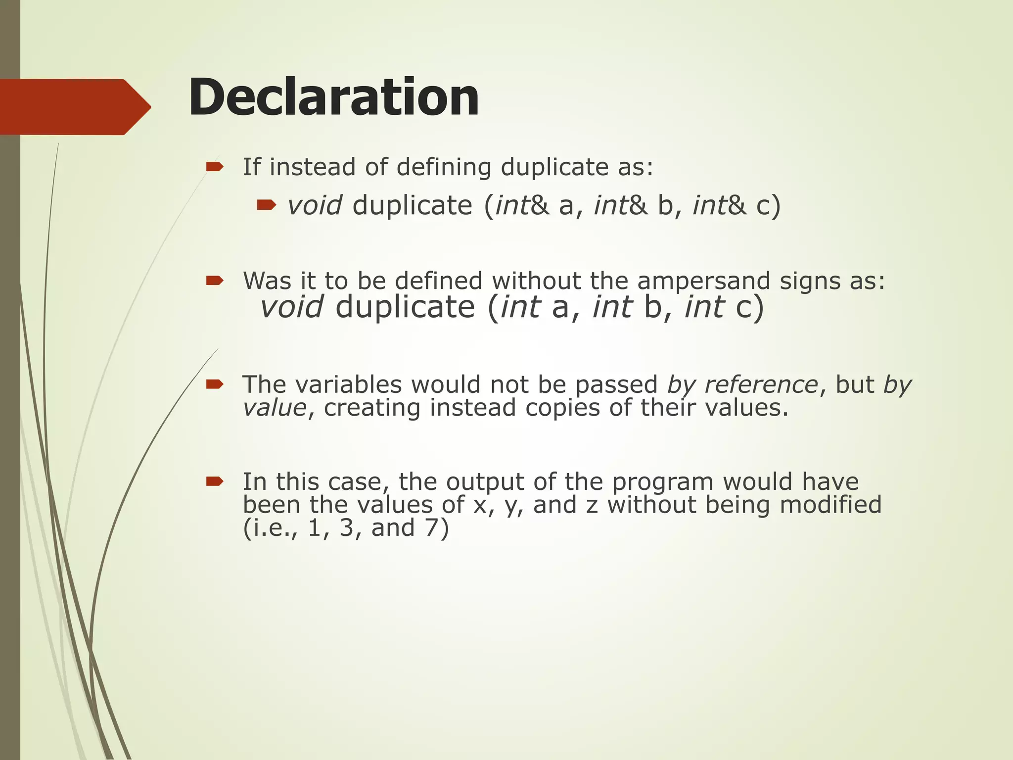 Declaration
 If instead of defining duplicate as:
 void duplicate (int& a, int& b, int& c)
 Was it to be defined without the ampersand signs as:
void duplicate (int a, int b, int c)
 The variables would not be passed by reference, but by
value, creating instead copies of their values.
 In this case, the output of the program would have
been the values of x, y, and z without being modified
(i.e., 1, 3, and 7)
 