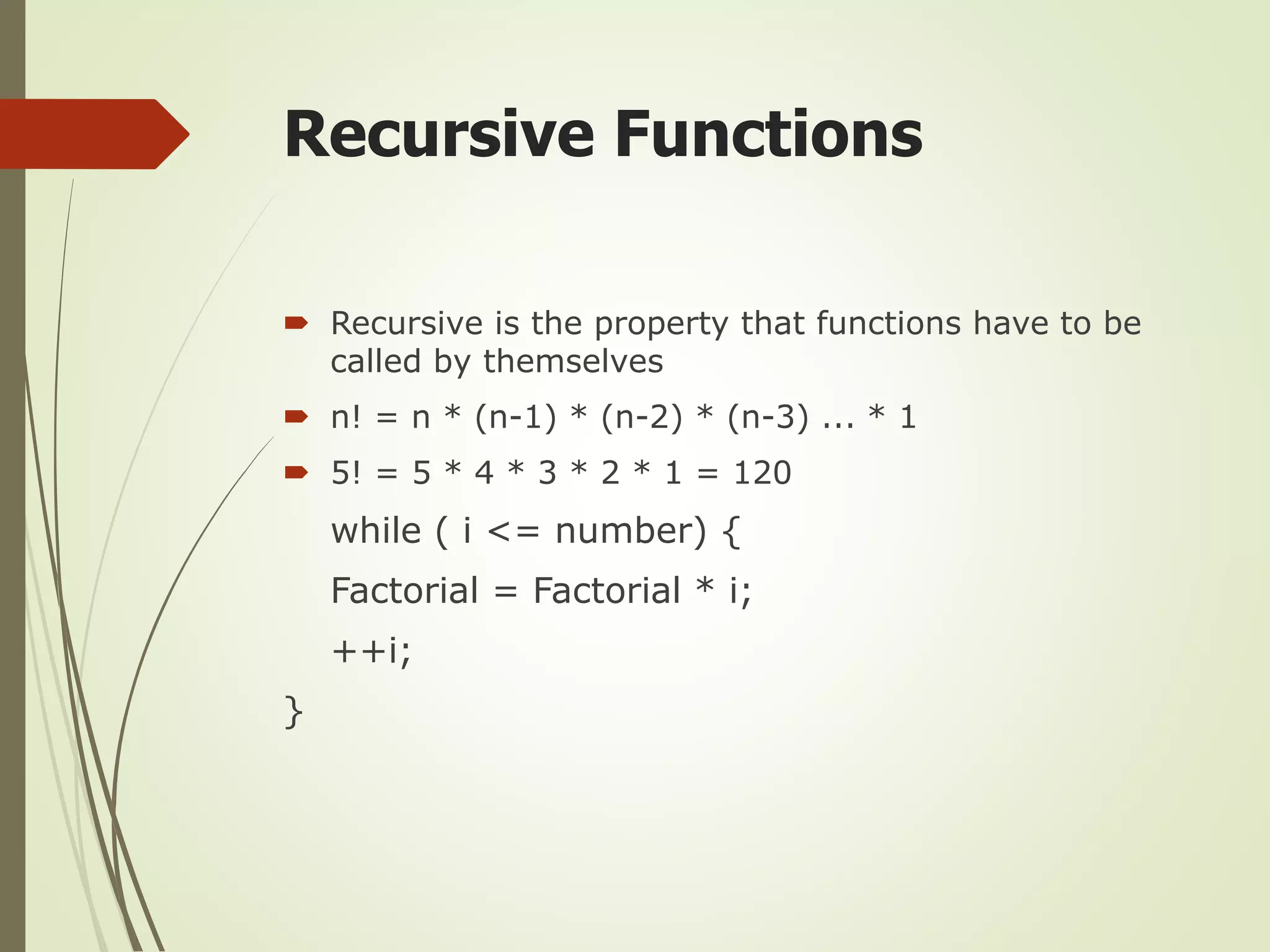 Recursive Functions
 Recursive is the property that functions have to be
called by themselves
 n! = n * (n-1) * (n-2) * (n-3) ... * 1
 5! = 5 * 4 * 3 * 2 * 1 = 120
while ( i <= number) {
Factorial = Factorial * i;
++i;
}
 