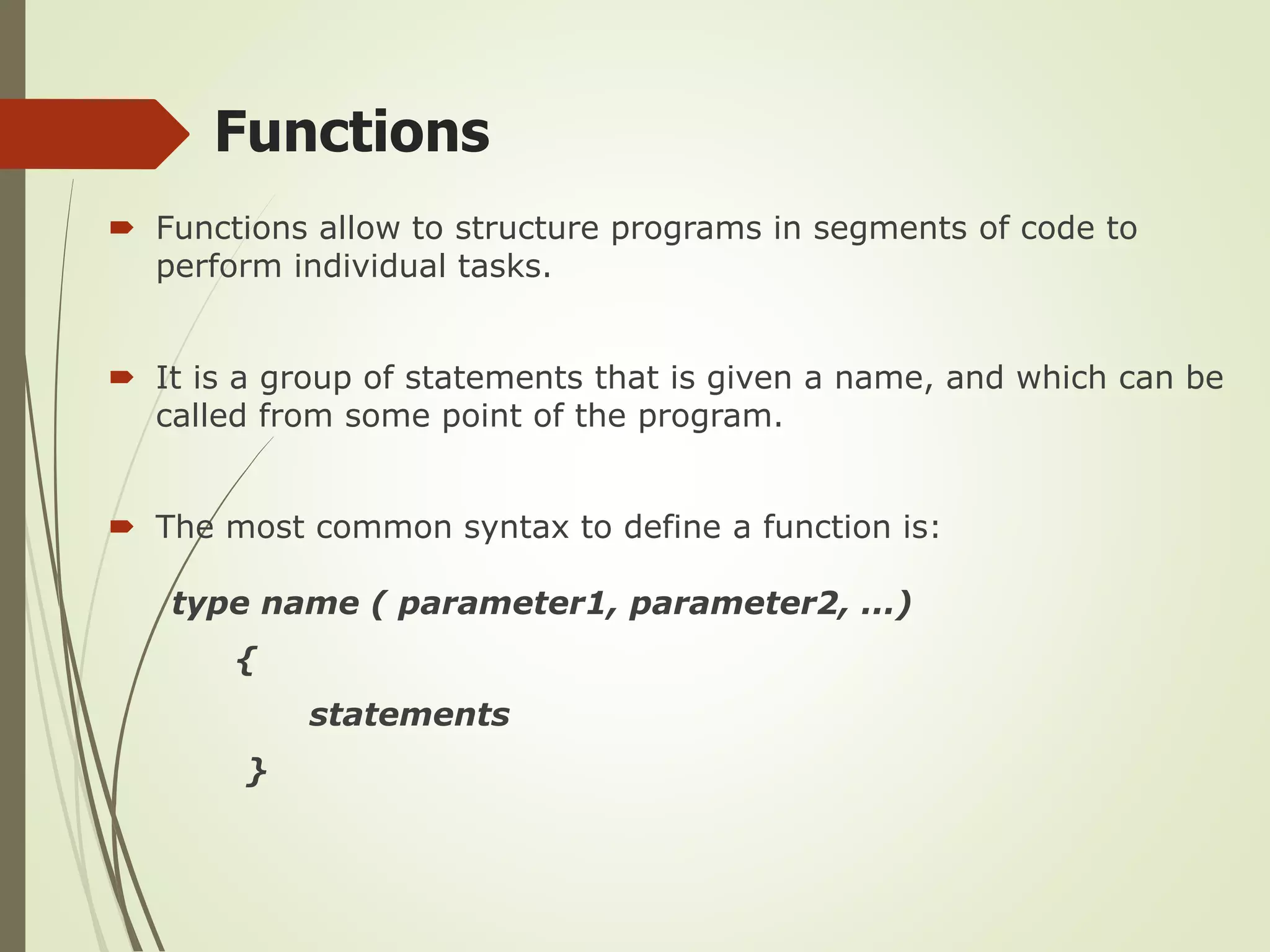 Functions
 Functions allow to structure programs in segments of code to
perform individual tasks.
 It is a group of statements that is given a name, and which can be
called from some point of the program.
 The most common syntax to define a function is:
type name ( parameter1, parameter2, ...)
{
statements
}
 