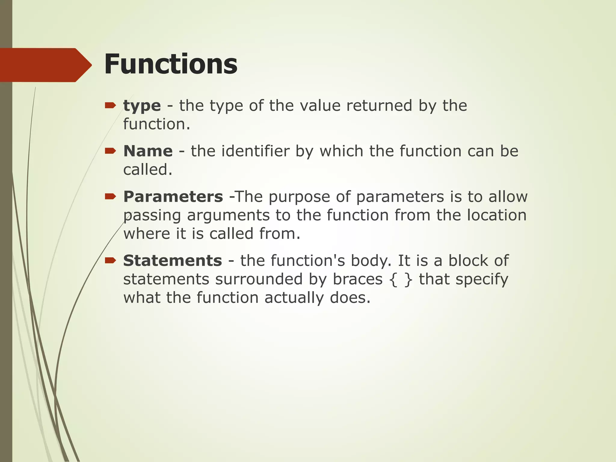  type - the type of the value returned by the
function.
 Name - the identifier by which the function can be
called.
 Parameters -The purpose of parameters is to allow
passing arguments to the function from the location
where it is called from.
 Statements - the function's body. It is a block of
statements surrounded by braces { } that specify
what the function actually does.
Functions
 